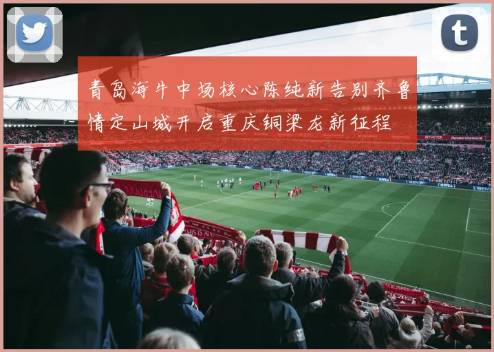 青岛海牛中场核心陈纯新告别齐鲁情定山城开启重庆铜梁龙新征程