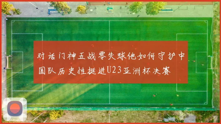 对话门神五战零失球他如何守护中国队历史性挺进U23亚洲杯决赛