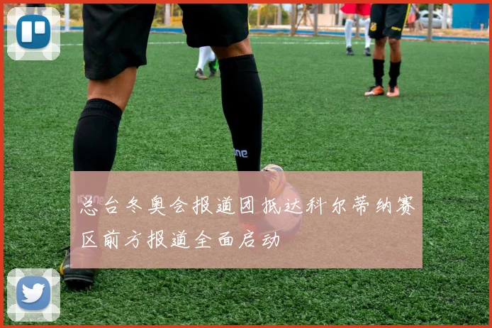 总台冬奥会报道团抵达科尔蒂纳赛区前方报道全面启动