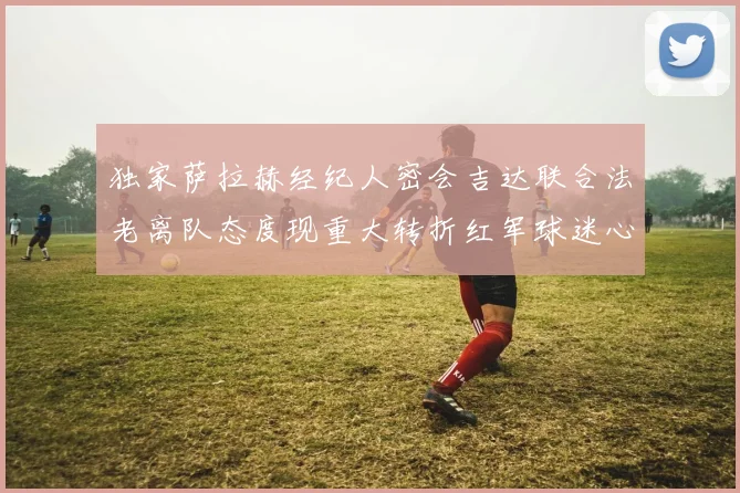 独家萨拉赫经纪人密会吉达联合法老离队态度现重大转折红军球迷心碎边缘